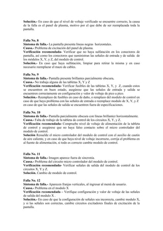Solución.- En caso de que el nivel de voltaje verificado se encuentre correcto, la causa
de la falla es el panel de plasma, motivo por el que debe de ser reemplazada toda la
pantalla.
Falla No. 8
Síntoma de falla.- La pantalla presenta líneas negras horizontales.
Causa.- Problema de excitación del panel de plasma.
Verificación recomendada- Verificar que no haya sulfatación en los conectores de
pantalla, así como los conectores que suministran las señales de entrada y de salida de
los módulos X, Y, y Z, del modulo de control.
Solución.- En caso que haya sulfatación, limpiar para retirar la misma y en caso
necesario reemplazar el mazo de cables.
Falla No. 9
Síntoma de falla.- Pantalla presente brillantes parcialmente obscura.
Causa.- No trabaja alguna de las tabletas X, Y y Z
Verificación recomendada- Verificar fusibles de las tabletas X, Y, y Z, cuando estos
se encuentren en buen estado, asegúrese que las señales de entrada y salida se
encuentren correctamente en configuración y valor de voltaje de pico a pico.
Solución.- Reemplazo de fusibles en caso de daño, o remplazo del modulo de control en
caso de que haya problema con las señales de entrada o reemplace modulo de X, Y, y Z
en caso de que las señales de salida se encuentren fuera de especificaciones.
Falla No. 10
Síntoma de falla.- Pantalla parcialmente obscura con líneas brillantez horizontalmente.
Causa.- Falta de trabajo de la tableta de control de los circuitos X, Y, y Z.
Verificación recomendada- Compruebe nivel de voltaje de alimentación de la tableta
de control y asegúrese que no haya falso contacto sobre el micro controlador del
modulo de control.
Solución Resuelde el micro controlador del modulo de control con el auxilio de cautin
de aire caliente, y en caso de que haya nivel de voltaje incorrecto, corrija el problema en
al fuente de alimentación, si todo es correcto cambie modulo de control.
Falla No. 11
Síntoma de falla.- Imagen aparece fuera de sincronía.
Causa.- Problema del circuito micro controlador del modulo de control.
Verificación recomendada- Verificar señales de salida del modulo de control de los
circuitos X, Y y Z.
Solución. Cambio de modulo de control.
Falla No. 12
Síntoma de falla.- Aparecen franjas verticales, al ingresar al menú de usuario.
Causa.- Problema en el modulo X
Verificación recomendada – Verifique configuración y valor de voltaje de las señales
de salida del modulo X .
Solución.- En caso de que la configuración de señales sea incorrecta, cambie modulo X,
y si las señales son correctas, cambie circuitos excitadores finales de excitación de la
pantalla.
 