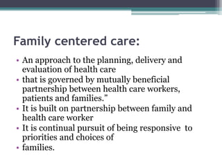 Family centered care:
• An approach to the planning, delivery and
evaluation of health care
• that is governed by mutually beneficial
partnership between health care workers,
patients and families.”
• It is built on partnership between family and
health care worker
• It is continual pursuit of being responsive to
priorities and choices of
• families.
 