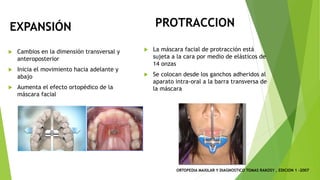 PROTRACCION
u Cambios en la dimensión transversal y
anteroposterior
u Inicia el movimiento hacia adelante y
abajo
u Aumenta el efecto ortopédico de la
máscara facial
u La máscara facial de protracción está
sujeta a la cara por medio de elásticos de
14 onzas
u Se colocan desde los ganchos adheridos al
aparato intra-oral a la barra transversa de
la máscara
EXPANSIÓN
ORTOPEDIA MAXILAR Y DIAGNOSTICO TOMAS RAKOSY , EDICION 1 -2007
 