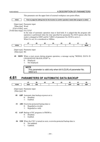 B-64310EN/02 4.DESCRIPTION OF PARAMETERS
- 369 -
This parameter sets the upper limit of external workpiece zero point offsets.
10333 Time to judge the editing time for the function to confirm operation restart after program is edited
[Input type] Parameter input
[Data type] Word
[Unit of data] msec
[Valid data range] 0 to 32767
In the state of automatic operation stop or feed hold, It is judged that the program edit
operation is performed when the time specified for parameter No.10333 passes after the
mode is changed to EDIT and bit 7 (RSC) of parameter No.10330 is set to 1.
When 0 is set, It is considered as 1000ms.
#7 #6 #5 #4 #3 #2 #1 #0
10334 MDW
[Input type] Parameter input
[Data type] Bit
#0 MDW When a reset occurs during program operation, a message saying "MODAL DATA IS
CHANGED BY BLOCK STOP" is:
0: Displayed.
1: Not displayed.
NOTE
This parameter is valid only when bit 6 (CLR) of parameter No.
3402 is 0.
4.61 PARAMETERS OF AUTOMATIC DATA BACKUP
#7 #6 #5 #4 #3 #2 #1 #0
10340 EEB EIB AAP ABI ABP
[Input type] Parameter input
[Data type] Bit
#0 ABP Automatic data backup at power-on is:
0: Disabled.
1: Enabled.
#1 ABI Overwrite-protected backup data is:
0: Regarded as invalid.
1: Regarded as valid.
#2 AAP Backup of NC programs in FROM is:
0: Disabled.
1: Enabled.
#6 EIB When the CNC is turned on next, overwrite-protected backup data is:
0: Not updated.
1: Updated.
 