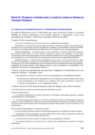 Projet FAO/TCP/MOR/3201 – Safran- Rapport Biodiversité- Ahmed Birouk- 2009 103
PARTIE IV : ÉLEMENTS A INTEGRER DANS LE CAHIER DE CHARGE DU SAFRAN DE
TALIOUINE-TAZENAKHT
IV.1. CADRE LEGAL ET REGLEMENTAIRE RELATIF A LA RECONNAISSANCE AU MAROC DES SDOQ
Ce cadre est défini par la Loi n° 25-06 relative aux signes distinctifs d’origine et de qualité
(SDOQ) des denrées alimentaires et des produits agricoles et halieutiques, et qui a été
promulguée par le Dahir n° 1-08-56 du 17 joumada I 1429 (23 mai 2008).
L‟article 2 de la loi spécifie que :
« Au sens de la présente loi et des textes pris pour sonapplication ont entend par :
Label agricole : La reconnaissance qu'un produit possèdeun ensemble de qualités et de caractéristiques
spécifiques et dece fait présente un niveau de qualité élevé, supérieur à celui deproduits similaires notamment
en raison de ses conditions deproduction, de fabrication et, le cas échéant, de son originegéographique ;
Indication géographique : La dénomination servant à identifier un produit comme étant originaire
d'un territoire, d'une région ou d'une localité, lorsqu'une qualité, une réputation ou toute autre
caractéristique déterminée duditproduit peut être attribuée essentiellement à cette originegéographique et
que la production et/ou la transformation et/oula préparation ont lieu dans l'aire géographique délimitée ;
Appellation d'origine : La dénomination géographique d'une région, d'un lieu déterminé ou, dans
certains cas exceptionnels, d'un pays, servant à désigner un produit qui enest originaire et dont la qualité,
la réputation ou les autrescaractéristiques sont dues exclusivement ou essentiellement aumilieu géographique,
comprenant des facteurs humains et des facteurs naturels, et dont la production, la transformation et la
préparation ont lieu dans l'aire géographique délimitée. »
L‟article 3 ajoute des spécifications qui pourraient s‟appliquer éventuellement au cas du
safran de Taliouine / Tazenakht. Ainsi :
« Sont également considérées comme des indicationsgéographiques ou des appellations d'origine :
- les dénominations traditionnelles, géographiques ounon, désignant un produit originaire d'une région
ou d'un lieu déterminé et qui remplissent les conditions fixées dans la définition ci-dessus de
« l'indication géographique » ou de« l'appellation d'origine ……»
L‟Article 9 de la loi 25-06 traite du projet de cahier de charges, ainsi, selon cet article :
« Le projet de cahier des charges est constitué notamment deséléments suivants :
a) Pour les labels agricoles :
1- les éléments d'identification du produit notamment ses principales caractéristiques physiques, chimiques,
microbiologiqueset/ou organoleptiques ;
2 - les caractéristiques particulières et les critères de spécificité auxquels il doit répondre pour pouvoir
acquérir unniveau de qualité élevé, supérieur à celui de produits similaires etnotamment les conditions, méthodes
ou moyens utilisés pour l'obtention des caractéristiques principales dudit produit ou pour sa production, ou sa
transformation.
b)Pour l'indication géographique et l'appellation d'origine :
1 - le nom du produit comprenant la mention de l'indicationgéographique ou de l'appellation d'origine souhaitée ;
2 - la délimitation de l'aire géographique concernée, définie comme étant la surface comprenant l'ensemble des
communes ouparties de communes incluses dans cette aire ;
3 - les éléments prouvant que le produit est originaire del'aire géographique considérée ;
4 - les éléments justifiant le lien existant entre la qualité et les caractéristiques du produit avec l'origine
géographique ;
 