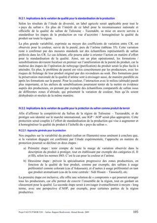 Projet FAO/TCP/MOR/3201 – Safran- Rapport Biodiversité- Ahmed Birouk- 2009 105
IV.2.1. Implications de la variation de qualité pour la standardisation de la production
Selon les résultats de l‟étude de diversité, un label agricole serait applicable pour tout le
« pays du safran ». En plus de l‟intérêt de ce label pour la reconnaissance nationale et
officielle de la qualité du safran de Taliouine - Tazenakht, sa mise en œuvre servira à
standardiser les étapes de la production en vue d‟accroitre / homogénéiser la qualité du
produit sur toute la région.
La plus grande variabilité, exprimée au moyen des coefficients de variation entre CR, est
observée pour la couleur, suivie de la pureté, puis de l‟arôme (tableau 35). Cette variation
reste à confirmer par des mesures standards sur des échantillons représentatifs de safran
prélevés dans les CR. Le cas échéant, elle pourra aider à orienter l‟action en matière d‟effort
pour la standardisation de la qualité. Ainsi, sur un plan opérationnel, les formations /
sensibilisations devraient focaliser en premier sur l‟amélioration de la pureté du produit, car la
maîtrise des étapes de l‟opération de nettoyage (purification) du produit serait la plus facile à
atteindre. En plus, le problème de pureté est vécu concrètement par les producteurs, avec les
risques de frelatage de leur produit originel par des revendeurs au souk. Des formations pour
la préservation maximale de la qualité d‟arôme sont à envisager aussi, de manière parallèle ou
après les formations sur la pureté. Pour la couleur, l‟interaction avec le milieu (altitude) paraît
plus importante, et les ateliers de sensibilisations pourraient tenter de la mettre en évidence
auprès des producteurs, en prenant par exemple des échantillons comparatifs de safran issus
de différentes zones d‟altitude, qui présentent la variation de couleur, bien qu‟ils soient
déshydratés et stockés de la même manière.
IV.2.2. Implications de la variation de qualité pour la protection du safran comme produit de terroir
Afin d‟affirmer la compétitivité du Safran de la région de Taliouine – Tazeanakht, et de
protéger son identité sur le marché international, une IGP / AOP serait plus appropriée. Cette
protection serait couplée à l‟effort de standardisation de la production qui vise à augmenter et
à homogénéiser la qualité du produit à l‟échelle du « pays du safran ».
IV.2.2.1. Approche générale pour la protection
Nos enquêtes sur la variabilité du produit (safran en filaments) nous amènent à conclure que,
si la variation dégagée est confirmée par l‟étude expérimentale, l‟approche en matière de
protection pourrait se décliner en deux étapes :
a) Prémière étape : tenir compte de toute la marge de variation observée dans la
description du produit à protéger, tout en établissant par exemple des catégories (I, II
et III), selon les normes ISO. C‟est le cas pour la couleur et l‟arôme.
b) Deuxième étape : prévoir la spécialisation progressive des zones productrices, en
fonction de la qualité de leur produit, comme par exemple, des safrans à usage
préférentiel comme colorant (cas d‟Askaouen), et d‟autres à usage préférentiel en tant
que produit aromatisant (cas de la zone centrale : Sidi Hssain – Tassousfi), etc.
La première étape est inclusive, elle offre une solution de « compromis » qui pourrait arranger
tous les producteurs, car elle permet de couvrir l‟ensemble de la région, tout en gardant un
classement pour la qualité. La seconde étape serait à envisager éventuellement à moyen - long
terme, avec une perspective d‟AOP, par exemple, pour certaines parties de la région
productrice.
 