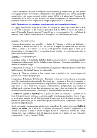 Projet FAO/TCP/MOR/3201 – Safran- Rapport Biodiversité- Ahmed Birouk- 2009 106
Le choix final reste à discuter en intégrant tous les éléments, y compris ceux qui sont d‟ordre
sociologique et socio économique. En fonction du type de reconnaissance adopté, des modes
opérationnels (des modus operandi) seraient alors à définir et à adopter par l‟ensemble des
intervenants de la filière, en vue de mettre en œuvre les systèmes de reconnaissance et de
protection au niveau local, en prenant en compte l‟optimisation de la durabilité.
IV.2.2.2. Éléments pouvant être intégrés dans le cahier des charges, sur la base de l’étude biodiversité
Par rapport aux éléments du projet de Cahier des charges qui sont exigés dans l‟Article 9 de
la loi 25-06 (éléments 1 à 10 en cas de protection IGP ou AOP), et en vue de mettre en
œuvre l‟approche de protection sur l‟ensemble de la zone productrice, les résultats de la
présente étude de biodiversité permettent de suggérer les contributions suivantes :
Élément 1 : Nom et protection
Plusieurs dénominations sont possibles : « Safran de Taliouine », « Safran de Taliouine –
Tazenakht », « Safran du Siroua », etc. Le nom est à adopter en concertation avec tous les
acteurs. L‟article 2 et l‟article 3 de la loi 25-06 pourraient orienter pour le choix de la
dénomination la plus appropriée, et la plus attractive du point de vue commerce-marketing, au
plan national et international.
Élément 2 : Aire géographique
La zone de culture et de cueillette du Safran de (dénomination choisie) se limite aux parcelles
situées dans les Communes Rurales de la Région de Taliouine – Tazenakht, dont la liste est en
annexe du cahier de charge.
Le traitement, le séchage et le conditionnement des stigmates s‟effectuent exclusivement dans
les Communes Rurales de l‟annexe sus mentionnée.
Élément 4 : Éléments justifiant le lien existant entre la qualité et les caractéristiques du
produit avec l'origine géographique.
L‟importance de la région de Taliouine – Tazenakht en tant que terroir est mise en évidence,
aussi bien dans sa dimension naturelle (bioclimat, sol,..) que dans sa dimension historique et
humaine. Le savoir faire des communautés d‟agriculteurs de la région n‟a pas été acquis en un
jour, mais il est le fruit d‟un processus d‟accumulation d‟expériences individuelles et
collectives de plusieurs siècles, dans un processus qui a du évoluer en fonction des variations
du milieu naturel (changements climatiques) et humain (relations sociales, etc.).
Le caractère typique et spécifique de la qualité du safran de Taliouine - Tazenakht est le
fruit de la combinaison entre des conditions édapho-climatiques particulières (teneur précise
en argile et en calcaire du sol, bioclimat aride à hiver froid à très froid) et un savoir faire
poussé des agriculteurs, qui est perfectionné par l‟accumulation des expériences à travers des
générations de producteurs.
Ainsi, les enquêtes menées ont permis de mettre en évidence des indices concernant l’effet de
facteurs du milieu, par le biais des corrélations élevées ente l‟altitude / température et la
couleur d‟une part, et entre la teneur en argile du sol et l‟intensité de l‟arôme de l‟épice,
d‟autre part. Ces corrélations ont été également mises en évidence par des recherches
expérimentales (Lage et Canterell, 2009).
 