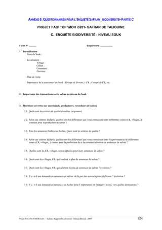 Projet FAO/TCP/MOR/3201 – Safran- Rapport Biodiversité- Ahmed Birouk- 2009 124
ANNEXE 6: QUESTIONNAIRES POUR L’ENQUETE SAFRAN_ BIODIVERSITE- PARTIE C
PROJET FAO TCP MOR 3201- SAFRAN DE TALIOUINE
C. ENQUÊTE BIODIVERSITÉ : NIVEAU SOUK
Fiche N° ............ Enquêteurs :....................
1. Identification
Nom du Souk :
Localisation :
Village :
Caïdat :
Commune :
Province
Date de visite
Importance de la couverture du Souk : Groupe de Douars, 1 CR ; Groupe de CR, etc.
2. Importance des transactions sur le safran au niveau du Souk
3. Questions ouvertes aux marchands, producteurs, revendeurs de safran
3.1. Quels sont les critères de qualité du safran (stigmates)
3.2. Selon ces critères déclarés, quelles sont les différences que vous connaissez entre différentes zones (CR, villages,..)
connues pour la production de safran ?
3.3. Pour les semences (bulbes) de Safran, Quels sont les critères de qualité ?
3.4. Selon ces critères déclarés, quelles sont les différences que vous connaissez entre les provenances de différentes
zones (CR, villages,..) connus pour la production de et la commercialisation de semences de safran ?
3.5. Quelles sont les CR, villages, zones réputées pour leurs semences de safran ?
3.6. Quels sont les villages, CR, qui vendent le plus de semences de safran ?
3.7. Quels sont les villages, CR, qui achètent le plus de semences de safran ? évolution ?
3.8. Y a –t-il une demande en semences de safran de la part des autres régions du Maroc ? évolution ?
3.9. Y a –t-il une demande en semences de Safran pour l‟exportation à l‟étranger ? si oui, vers quelles destinations ?
 