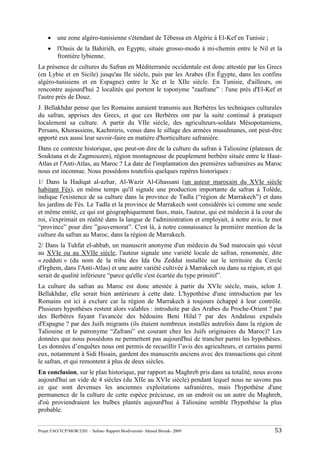 Projet FAO/TCP/MOR/3201 – Safran- Rapport Biodiversité- Ahmed Birouk- 2009 53
 une zone algéro-tunisienne s'étendant de Tébessa en Algérie à El-Kef en Tunisie ;
 l'Oasis de la Bahiriéh, en Egypte, située grosso-modo à mi-chemin entre le Nil et la
frontière lybienne.
La présence de cultures du Safran en Méditerranée occidentale est donc attestée par les Grecs
(en Lybie et en Sicile) jusqu'au IIe siècle, puis par les Arabes (En Égypte, dans les confins
algéro-tunisiens et en Espagne) entre le Xe et le XIIe siècle. En Tunisie, d'ailleurs, on
rencontre aujourd'hui 2 localités qui portent le toponyme "zaafrane” : l'une près d'El-Kef et
l'autre près de Douz.
J. Bellakhdar pense que les Romains auraient transmis aux Berbères les techniques culturales
du safran, apprises des Grecs, et que ces Berbères ont par la suite continué à pratiquer
localement sa culture. A partir du VIIe siècle, des agriculteurs-soldats Mésopotamiens,
Persans, Khorassiens, Kachmiris, venus dans le sillage des armées musulmanes, ont peut-être
apporté eux aussi leur savoir-faire en matière d'horticulture safranière.
Dans ce contexte historique, que peut-on dire de la culture du safran à Taliouine (plateaux de
Souktana et de Zagmouzen), région montagneuse de peuplement berbère située entre le Haut-
Atlas et l'Anti-Atlas, au Maroc ? La date de l'implantation des premières safranières au Maroc
nous est inconnue. Nous possédons toutefois quelques repères historiques :
1/ Dans la Hadiqat al-azhar, Al-Wazir Al-Ghassani (un auteur marocain du XVIe siècle
habitant Fès), en même temps qu'il signale une production importante de safran à Tolède,
indique l'existence de sa culture dans la province de Tadla (“région de Marrakech”) et dans
les jardins de Fès. Le Tadla et la province de Marrakech sont considérés ici comme une seule
et même entité, ce qui est géographiquement faux, mais, l'auteur, qui est médecin à la cour du
roi, s'exprimait en réalité dans la langue de l'administration et employait, à notre avis, le mot
“province” pour dire ”gouvernorat”. C'est là, à notre connaissance la première mention de la
culture du safran au Maroc, dans la région de Marrakech.
2/ Dans la Tuhfat el-ahbab, un manuscrit anonyme d'un médecin du Sud marocain qui vécut
au XVIe ou au XVIIe siècle, l'auteur signale une variété locale de safran, renommée, dite
« zedduti » (du nom de la tribu des Ida Ou Zeddut installée sur le territoire du Cercle
d'Irghem, dans l'Anti-Atlas) et une autre variété cultivée à Marrakech ou dans sa région, et qui
serait de qualité inférieure “parce qu'elle s'est écartée du type primitif”.
La culture du safran au Maroc est donc attestée à partir du XVIe siècle, mais, selon J.
Bellakhdar, elle serait bien antérieure à cette date. L'hypothèse d'une introduction par les
Romains est ici à exclure car la région de Marrakech à toujours échappé à leur contrôle.
Plusieurs hypothèses restent alors valables : introduite par des Arabes du Proche-Orient ? par
des Berbères fuyant l'avancée des bédouins Beni Hilal ? par des Andalous expulsés
d'Espagne ? par des Juifs migrants (ils étaient nombreux installés autrefois dans la région de
Taliouine et le patronyme “Zafrani” est courant chez les Juifs originaires du Maroc)? Les
données que nous possédons ne permettent pas aujourd'hui de trancher parmi les hypothèses.
Les données d‟enquêtes nous ont permis de recueillir l‟avis des agriculteurs, et certains parmi
eux, notamment à Sidi Hssain, gardent des manuscrits anciens avec des transactions qui citent
le safran, et qui remontent à plus de deux siècles.
En conclusion, sur le plan historique, par rapport au Maghreb pris dans sa totalité, nous avons
aujourd'hui un vide de 4 siècles (du XIIe au XVIe siècle) pendant lequel nous ne savons pas
ce que sont devenues les anciennes exploitations safranières, mais l'hypothèse d'une
permanence de la culture de cette espèce précieuse, en un endroit ou un autre du Maghreb,
d'où proviendraient les bulbes plantés aujourd'hui à Taliouine semble l'hypothèse la plus
probable.
 