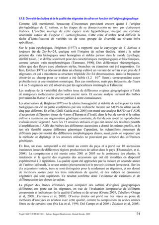 Projet FAO/TCP/MOR/3201 – Safran- Rapport Biodiversité- Ahmed Birouk- 2009 54
II.1.6. Diversité des bulbes et de la qualité des stigmates de safran en fonction de l’origine géographique
Comme déjà mentionné, beaucoup d‟inconnues persistent encore quant à l'origine
phylogénétique du C. sativus, et les étapes de sa domestication ne sont pas clairement
établies. L‟ancêtre sauvage de cette espèce reste hypothétique, malgré une certaine
unanimité autour de l‟espèce C. cartwrightianus. Cette zone d‟ombre rend difficile la
tâche d‟identification de variétés ou de sous groupe de diversité au niveau infra
spécifique.
Sur le plan cytologique, Brighton (1977) a rapporté que le caryotype de C Sativus a
toujours été de 2n=3x=24, quelque soit l‟origine de safran étudiée. Ainsi ; le safran
présente des traits biologiques assez homogènes et stables partout dans le monde (cytologie,
stérilité totale,..) et diffère seulement pour des caractéristiques morphologiques et biochimiques,
comme certains traits morphométriques (Tammaro, 1990). Des différences phénotypiques,
telles que des fleurs avec plusieurs styles, branches ou étamines ont été rapportées. En
Iran, Estilai (1978) a découvert dans un champ cultivé un variant de safran avec plus de 3
stigmates, et qui a maintenu sa structure triploïde 2n=24 chromosomes, mais la fréquence
observée au champ pour ce variant a été faible (1.2 × 10-6
fleurs), correspondant assez
probablement à une mutation somatique. Des cas similaires, mais peu fréquents, de fleurs
à 4 ou 5 stigmates ont été observés par les agriculteurs interrogés à Taliouine.
Les analyses de la variabilité des bulbes issus de différentes origines géographiques à l‟aide
de marqueurs moléculaires précis sont encore rares. Et aucune analyse incluant des bulbes
provenant du Maroc n‟a été encore publiée à notre connaissance.
Les observations de Brighton (1977) sur la relative homogénéité et stabilité du safran pour les traits
biologiques ont été en partie confirmées par une recherche récente sur l'ADN du safran issu de
cinq pays différents. En effet, (Grilli Caiola et al, 2004) ont mené une analyse RAPD sur l‟ADN
d‟accessions différentes issues de 4 pays d‟Europe et d‟Israël, dans le but de savoir si le safran
cultivé a maintenu une organisation génétique constante, du fait de son mode de reproduction
exclusivement végétatif. Avec les 15 amorces utilisées et qui ont donné des résultats positifs
d‟amplification, l‟ADN des bulbes des différentes accessions a donné les mêmes profils, et le
test n'a identifié aucune différence génomique Cependant, les échantillons provenant de
différents pays ont montré des différences morphologiques claires, aussi, peut- on supposer que
la méthode de dépistage et les amorces utilisées ne pouvaient pas détecter des différences
génétiques.
En Iran, un essai comparatif a été mené au centre du pays et a porté sur 10 accessions
iraniennes issues de différentes régions productrices de safran dans le pays (Ehsanzadeh, et al.
2004). La comparaison a été menée entre 2001 et 2003 sur la croissance des plantes, le
rendement et la qualité des stigmates des accessions qui ont été installées en dispositif
expérimental à 3 répétitions. La qualité ayant été approchée par la mesure en seconde année
de l‟arôme (safranal), la saveur amère (picrocrocine) et le pouvoir colorant (crocines). Sur les
dix accessions testées, trois se sont distinguées pour le rendement en stigmates, et ont donné
de meilleurs scores pour les trois indicateurs de qualité, et des indices de croissance
végétative qui sont supérieurs. Ce résultat confirme donc l‟existence de variations et de
différenciation des clones de safran.
La plupart des études effectuées pour comparer des safrans d‟origines géographiques
différentes ont porté sur les stigmates, en vue de l‟évaluation comparative de différents
composants et indicateurs de la qualité d‟arôme et de saveur (Gresta 2008, Caballero-Ortega
et al, 2008 ; Carmona et al, 2005). D‟autres études ont porté sur des mises au point de
méthodes d‟analyses en relation avec cette qualité, comme la composition en acides aminés
libres ou de certains ions (Na Lia et al, 1999, Del Campo et al 2006 ; Zalacain et al, 2005).
 
