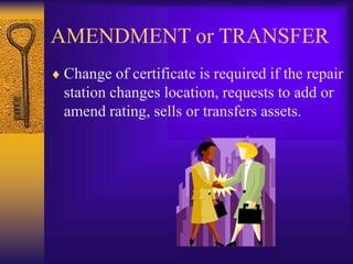 AMENDMENT or TRANSFER
 Change of certificate is required if the repair
station changes location, requests to add or
amend rating, sells or transfers assets.
 
