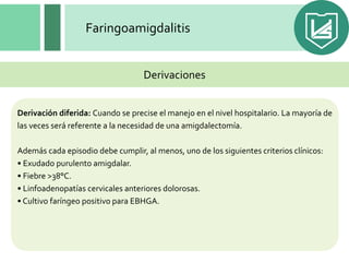 Faringoamigdalitis
Derivación diferida: Cuando se precise el manejo en el nivel hospitalario. La mayoría de
las veces será referente a la necesidad de una amigdalectomía.
Además cada episodio debe cumplir, al menos, uno de los siguientes criterios clínicos:
• Exudado purulento amigdalar.
• Fiebre >38°C.
• Linfoadenopatías cervicales anteriores dolorosas.
• Cultivo faríngeo positivo para EBHGA.
Derivaciones
 