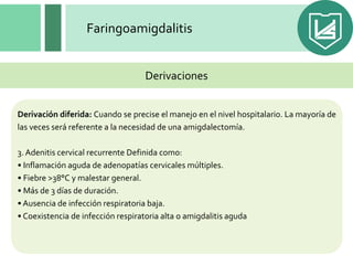 Faringoamigdalitis
Derivación diferida: Cuando se precise el manejo en el nivel hospitalario. La mayoría de
las veces será referente a la necesidad de una amigdalectomía.
3. Adenitis cervical recurrente Definida como:
• Inflamación aguda de adenopatías cervicales múltiples.
• Fiebre >38°C y malestar general.
• Más de 3 días de duración.
• Ausencia de infección respiratoria baja.
• Coexistencia de infección respiratoria alta o amigdalitis aguda
Derivaciones
 