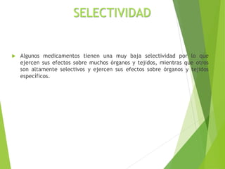 SELECTIVIDAD
 Algunos medicamentos tienen una muy baja selectividad por lo que
ejercen sus efectos sobre muchos órganos y tejidos, mientras que otros
son altamente selectivos y ejercen sus efectos sobre órganos y tejidos
específicos.
 