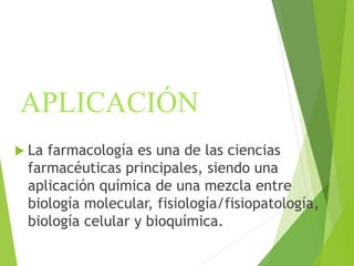 APLICACIÓN
 La farmacología es una de las ciencias
farmacéuticas principales, siendo una
aplicación química de una mezcla entre
biología molecular, fisiología/fisiopatología,
biología celular y bioquímica.
 