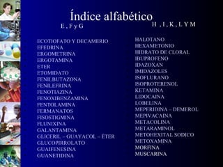 Índice alfabético
E , F y G
• ECOTIOFATO Y DECAMERIO
• EFEDRINA
• ERGOMETRINA
• ERGOTAMINA
• ETER
• ETOMIDATO
• FENILBUTAZONA
• FENILEFRINA
• FENOTIAZINA
• FENOXIBENZAMINA
• FENTOLAMINA
• FERMANATOS
• FISOSTIGMINA
• FLUNIXINA
• GALANTAMINA
• GLICERIL – GUAYACOL – ÉTER
• GLUCOPIRROLATO
• GUAIFENESINA
• GUANETIDINA
H , I , K , L Y M
• HALOTANO
• HEXAMETONIO
• HIDRATO DE CLORAL
• IBUPROFENO
• IDAZOXAN
• IMIDAZOLES
• ISOFLURANO
• ISOPROTERENOL
• KETAMINA
• LIDOCAINA
• LOBELINA
• MEPERIDINA – DEMEROL
• MEPIVACAINA
• METACOLINA
• METARAMINOL
• METOHEXITAL SODICO
• METOXAMINA
• MORFINA
• MUSCARINA
 