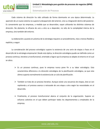 Unidad 2: Metodología para gestión de procesos de negocios (BPM)
Semana # 3
Sistematización de Procesos
2
8
Cada sistema de dirección ha sido utilizado de forma dominante en una época determinada. La
aparición de un nuevo sistema no supone la desaparición del anterior, sino su integración dentro del posterior.
Es conveniente que las empresas, a medida que se desarrollan, vayan utilizando los distintos sistemas de
dirección. No obstante, la eficacia de uno u otro va a depender, no sólo de la complejidad interna de la
empresa, sino también del entorno.
La elaboración y puesta en práctica de la estrategia requiere un procedimiento, más o menos flexible y
explícito, a seguir.
La consideración del proceso estratégico supone la existencia de una serie de etapas o fases en el
desarrollo de la estrategia empresarial. Desde esta óptica, la dirección estratégica puede ser definida como un
proceso continuo, iterativo y transfuncional, orientado a lograr que la empresa se adapte al entorno en el cual
se ubica.
 Es un proceso continuo, pues la empresa nunca pone fin a su labor estratégica. Esta
característica diferencia a la dirección estratégica de la planificación estratégica, ya que esta
última suponía normalmente la existencia de un ciclo de planificación.
 También se trata de un proceso iterativo. Aunque existe una secuencia de etapas, ésta se van
repitiendo y el proceso avanza o retrocede de una etapa a otra según las necesidades en el
desarrollo.
 Finalmente, el proceso transfuncional abarca al conjunto de la organización. Supone un
esfuerzo colectivo en el que deben participar todos los departamentos y empleados de la
empresa.
 