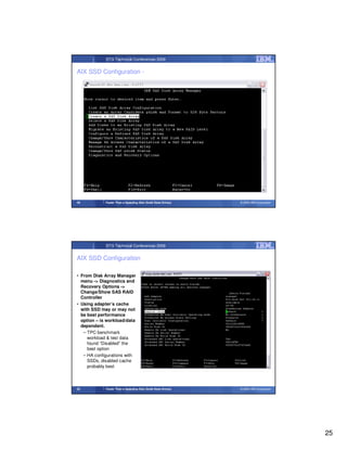 STG Technical Conferences 2009


AIX SSD Configuration -




49           Faster Than a Speeding Disk (Solid State Drives)   © 2009 IBM Corporation




             STG Technical Conferences 2009


AIX SSD Configuration

• From Disk Array Manager
  menu -> Diagnostics and
  Recovery Options ->
  Change/Show SAS RAID
  Controller
• Using adapter’s cache
  with SSD may or may not
  be best performance
  option – is workload/data
  dependent.
   – TPC benchmark
     workload & test data
     found “Disabled” the
     best option
   – HA configurations with
     SSDs, disabled cache
     probably best



50           Faster Than a Speeding Disk (Solid State Drives)   © 2009 IBM Corporation




                                                                                         25
 