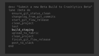 desc "Submit a new Beta Build to Crashlytics Beta"
lane :beta do
ensure_git_status_clean
changelog_from_git_commits
start_git_flow_release
clean_project
test
build_staging
upload_to_fabric
clean_project
finish_git_flow_release
post_to_slack
end
 