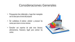 Consideraciones Generales
• Presupuestos bien elaborados y luego bien manejados
son la clave para el éxito del proyecto
• Ser cuidadosos al analizar, calcular y procesar los
costos para tener errores mínimos
• Consultar con expertos de cada área (técnica,
administrativa, financiera, legal) para estimar los
costos
 