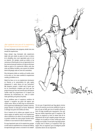 ¿Qué significado tiene para ud. La arquitectura y
qué rol e importancia le da en sus cómics?
Es muy interesante esta pregunta, siendo esta una
escuela de arquitectura.
Estoy siempre muy interesado enla arquitectura
desde niño pero desde un punto de vista no dentro
de la disciplina, sino como espectador; para mi era
un misterio. Por ejemplo, cuando yo estaba en las
carreteras en Francia, para mí era un espectáculo el ver
las construcciones que existían en el viaje, me decía que
había un genio en la construcción clásica; cada casa
tenía una belleza increíble y una manera de incluirse
dentro del paisaje, cada era como de la naturaleza.
Pero derrepente, había un cambio y el cambio viene
en los años 50. Las casas cambian, la arquitectura
cambia y la belleza se va.

Desde los ñaos 50 no veo arquitectura interesante
en Francia; y la característica de cada región
desaparecen o están dentro de una “caricatura”     .
Me pregunto porqué, a dónde está el genio que
da un conocimiento completo, qué hace que las
proporciones, qué hace esa armonía; pero derrepente
cambia todas las proporciones en el espacio, las
aberturas, las circulaciones, etc… todo se vuelve
malo, apretado y sin gracia, sin poesía.

Es un problema para el arquitecto moderno de
regresar o recuperar ese genio del espacio que
existía antes. Ahora, en París, hay un renacimiento
de la arquitectura individual, pero también colectiva; Yo creo que el espectáculo que hay afuera retorna
porque durante 30 años, fue un horror. Realmente dentro de nosotros, nos da una medida de lo que es
se detruyó una parte de la belleza de París.           feo y lo que es bello que toca el sentido estético y
                                                       ético. Es algo invisible pero muy fuerte. Creo que
Con el misterio de la cultura que empezó con un
                                                       hay una misión importante para el arquitecto. Mi
nuevo equipo, un espíritu nuevo en la arquitectura,
                                                       esposa es arquitecto y tiene la misma idea de la
ahora realmente es un alivio. Es una prueba de que
                                                       importancia del rol que cumplen, porque tienen que
se pueden cambiar las cosas porque ustedes tienen
                                                       trabajar con el poder, es el único artista que ahora
el destino en sus manos de toda la arquitectura.
                                                       trabaja con el poder. Es una lucha muy legal, porque
Es muy importante para mí la arquitectura, porque el poder tiene el dinero y el arquitecto tiene que
en ella existe la expresión de un concepto de belleza, seguir. Pero un arquitecto que es inteligente puede
de espectáculo (que vamos a ver, estar en la ciudad) maniobrar dentro de esa imposición.
                                                                                                              17
 