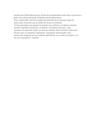 Expresó que el PRI eligió irse por el lado de la popularidad y esto dejó e el camino a
gente muy valiosa que pudo contender para la gubernatura.
Al ser cuestionado sobre las pruebas de confianza de los policías, Felipe de
Jesús Cantú mencionó que se deben de revisar el contenido.
“Si hay personajes que pasaron las pruebas de confianza y se dedican además
de estar vigilando funcionarios, se dedican a secuestrar personas, a ese
escenario no queremos volver, ya venimos saliendo de él, no hemos terminado
de salir, pero no queremos regresarnos. El progreso está basando en la
certeza que tengamos de que nuestros policías nos van a cuidar a nosotros y no
nos van a perjudicar”, comentó.
 