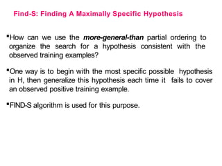 Find-S: Finding A Maximally Specific Hypothesis
How can we use the more-general-than partial ordering to
organize the search for a hypothesis consistent with the
observed training examples?
One way is to begin with the most specific possible hypothesis
in H, then generalize this hypothesis each time it fails to cover
an observed positive training example.
FIND-S algorithm is used for this purpose.
 