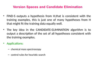 Version Spaces and Candidate Elimination
• FIND-S outputs a hypothesis from H,that is consistent with the
training examples, this is just one of many hypotheses from H
that might fit the training data equally well.
• The key idea in the CANDIDATE-ELIMINATION algorithm is to
output a description of the set of all hypotheses consistent with
the training examples.
• Applications:
– chemical mass spectroscopy
– control rules for heuristic search
 