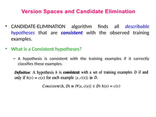 Version Spaces and Candidate Elimination
• CANDIDATE-ELIMINATION algorithm finds all describable
hypotheses that are consistent with the observed training
examples.
• What is a Consistent hypotheses?
– A hypothesis is consistent with the training examples if it correctly
classifies these examples.
 