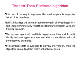 The List-Then-Eliminate algorithm
It is one of the way to represent the version space is simply to
list all of its members.
It first initializes the version space to contain all hypotheses in H
and then eliminates any hypothesis found inconsistent with any
training example.
The version space of candidate hypotheses thus shrinks until
ideally just one hypothesis remains which is consistent with all
the observed examples.
If insufficient data is available to narrow the version, then the
algorithm can output the entire set of hypotheses.
 