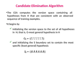 Candidate Elimination Algorithm
•The CEA computes the version space containing all
hypotheses from H that are consistent with an observed
sequence of training examples.
•It begins by
 initializing the version space to the set of all hypotheses
in H; that is, G-most general hypothesis in H
 and initializing the S boundary set to contain the most
specific (least general) hypothesis
 