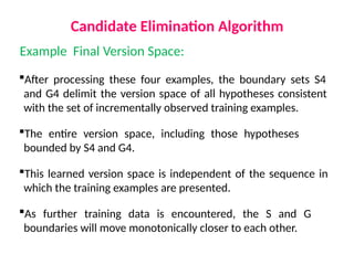 Candidate Elimination Algorithm
Example Final Version Space:
After processing these four examples, the boundary sets S4
and G4 delimit the version space of all hypotheses consistent
with the set of incrementally observed training examples.
The entire version space, including those hypotheses
bounded by S4 and G4.
This learned version space is independent of the sequence in
which the training examples are presented.
As further training data is encountered, the S and G
boundaries will move monotonically closer to each other.
 