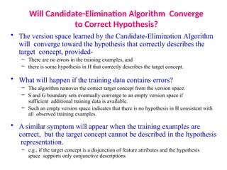 Will Candidate-Elimination Algorithm Converge
to Correct Hypothesis?
• The version space learned by the Candidate-Elimination Algorithm
will converge toward the hypothesis that correctly describes the
target concept, provided-
– There are no errors in the training examples, and
– there is some hypothesis in H that correctly describes the target concept.
• What will happen if the training data contains errors?
– The algorithm removes the correct target concept from the version space.
– S and G boundary sets eventually converge to an empty version space if
sufficient additional training data is available.
– Such an empty version space indicates that there is no hypothesis in H consistent with
all observed training examples.
• A similar symptom will appear when the training examples are
correct, but the target concept cannot be described in the hypothesis
representation.
– e.g., if the target concept is a disjunction of feature attributes and the hypothesis
space supports only conjunctive descriptions
 