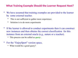 What Training Example Should the Learner Request Next?
• We have assumed that training examples are provided to the learner
by some external teacher.
• This is not sufficient to gather more experience.
• Solution is to do more experiments
• If the learner is allowed to conduct experiments then it can construct
new instances and then obtains the correct classification for this
instance from an external oracle (e.g., nature or a teacher).
– This process can be called as query .
• For the “EnjoySport" version space,
– What would be a good query?
 