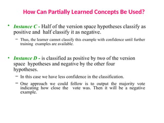 How Can Partially Learned Concepts Be Used?
• Instance C - Half of the version space hypotheses classify as
positive and half classify it as negative.
– Thus, the learner cannot classify this example with confidence until further
training examples are available.
• Instance D - is classified as positive by two of the version
space hypotheses and negative by the other four
hypotheses.
– In this case we have less confidence in the classification.
– One approach we could follow is to output the majority vote
indicating how close the vote was. Then it will be a negative
example.
 