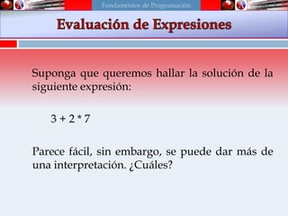 Suponga que queremos hallar la solución de la
siguiente expresión:
3 + 2 * 7
Parece fácil, sin embargo, se puede dar más de
una interpretación. ¿Cuáles?
Fundamentos de Programación
 