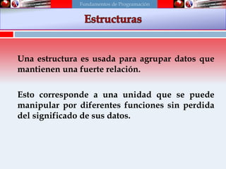 Una estructura es usada para agrupar datos que
mantienen una fuerte relación.
Esto corresponde a una unidad que se puede
manipular por diferentes funciones sin perdida
del significado de sus datos.
Fundamentos de Programación
 