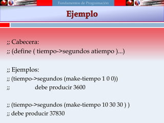 ;; Cabecera:
;; (define ( tiempo->segundos atiempo )...)
;; Ejemplos:
;; (tiempo->segundos (make-tiempo 1 0 0))
;; debe producir 3600
;; (tiempo->segundos (make-tiempo 10 30 30 ) )
;; debe producir 37830
Fundamentos de Programación
 