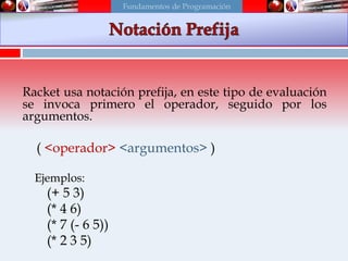 Notación Prefija
Racket usa notación prefija, en este tipo de evaluación
se invoca primero el operador, seguido por los
argumentos.
( <operador> <argumentos> )
Ejemplos:
(+ 5 3)
(* 4 6)
(* 7 (- 6 5))
(* 2 3 5)
Fundamentos de Programación
 