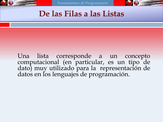 Una lista corresponde a un concepto
computacional (en particular, es un tipo de
dato) muy utilizado para la representación de
datos en los lenguajes de programación.
De las Filas a las Listas
Fundamentos de Programación
 