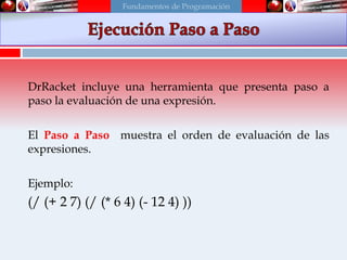 Usando el Stepper
DrRacket incluye una herramienta que presenta paso a
paso la evaluación de una expresión.
El Paso a Paso muestra el orden de evaluación de las
expresiones.
Ejemplo:
(/ (+ 2 7) (/ (* 6 4) (- 12 4) ))
Fundamentos de Programación
 