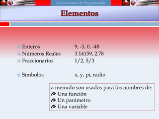Scheme
 Enteros 9, -5, 0, -48
 Números Reales 3.14159, 2.78
 Fraccionarios 1/2, 5/3
 Símbolos x, y, pi, radio
a menudo son usados para los nombres de:
Una función
Un parámetro
Una variable
Fundamentos de Programación
 