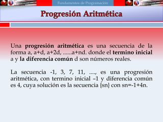 Una progresión aritmética es una secuencia de la
forma a, a+d, a+2d, ......a+nd. donde el termino inicial
a y la diferencia común d son números reales.
La secuencia -1, 3, 7, 11, ...., es una progresión
aritmética, con termino inicial –1 y diferencia común
es 4, cuya solución es la secuencia {sn} con sn=-1+4n.
Fundamentos de Programación
 