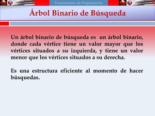 Árbol binario de búsqueda
Un árbol binario de búsqueda es un árbol binario,
donde cada vértice tiene un valor mayor que los
vértices situados a su izquierda, y tiene un valor
menor que los vértices situados a su derecha.
Es una estructura eficiente al momento de hacer
búsquedas.
Árbol Binario de Búsqueda
Fundamentos de Programación
 