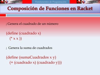 Funciones en Scheme
; Genera el cuadrado de un número
(define (cuadrado x)
(* x x ))
; Genera la suma de cuadrados
(define (sumaCuadrados x y)
(+ (cuadrado x) (cuadrado y)))
Fundamentos de Programación
 
