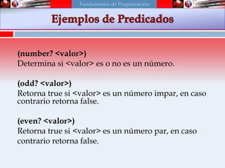 (number? <valor>)
Determina si <valor> es o no es un número.
(odd? <valor>)
Retorna true si <valor> es un número impar, en caso
contrario retorna false.
(even? <valor>)
Retorna true si <valor> es un número par, en caso
contrario retorna false.
Fundamentos de Programación
 
