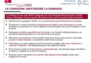 LE CONDIZIONI: RAFFORZARE LA DOMANDA Identificare le categorie “deboli” su cui  concentrare prioritariamente le iniziative Sviluppare in modo innovativo  l’apprendimento delle nuove tecnologie a scuola , creando un ecosistema di servizi digitali scuola-famiglia che possa svolgere il ruolo di traino  Sviluppare  iniziative specifiche per gli anziani ,  sia tramite l’alfabetizzazione, sia attraverso sperimentazioni di nuovi terminali di accesso  Affrontare con decisione il tema delle formazione all’uso dei servizi in rete delle  piccole e medie imprese , e soprattutto delle micro-imprese Potenziare una rete capillare di punti di accesso pubblici alla rete e  rafforzare il ruolo dei “mediatori”  nell’alfabetizzazione dei segmenti deboli Promuovere iniziative di  formazione contestualizzata , ad esempio legate all’utilizzo di servizi o rispetto ad ambiti di interesse Studiare nuovi meccanismi di  incentivi alla dotazione tecnologica  delle varie categorie di utenza  Lo sviluppo di una rete NGN è sostenuto da una domanda forte di servizi a banda larga e ultralarga. Occorre quindi affrontare il tema dell’incremento della domanda: 