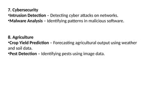 7. Cybersecurity
•Intrusion Detection – Detecting cyber attacks on networks.
•Malware Analysis – Identifying patterns in malicious software.
8. Agriculture
•Crop Yield Prediction – Forecasting agricultural output using weather
and soil data.
•Pest Detection – Identifying pests using image data.
 