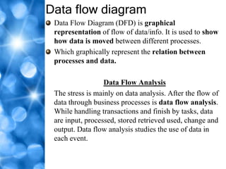 Data flow diagram
 Data Flow Diagram (DFD) is graphical
 representation of flow of data/info. It is used to show
 how data is moved between different processes.
 Which graphically represent the relation between
 processes and data.

                  Data Flow Analysis
 The stress is mainly on data analysis. After the flow of
 data through business processes is data flow analysis.
 While handling transactions and finish by tasks, data
 are input, processed, stored retrieved used, change and
 output. Data flow analysis studies the use of data in
 each event.
 