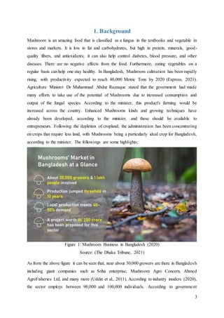 3
1. Background
Mushroom is an amazing food that is classified as a fungus in the textbooks and vegetable in
stores and markets. It is low in fat and carbohydrates, but high in protein, minerals, good-
quality fibers, and antioxidants; it can also help control diabetes, blood pressure, and other
diseases. There are no negative effects from the food. Furthermore, eating vegetables on a
regular basis can help one stay healthy. In Bangladesh, Mushroom cultivation has been rapidly
rising, with productivity expected to reach 40,000 Metric Tons by 2020 (Express, 2021).
Agriculture Minister Dr Muhammad Abdur Razzaque stated that the government had made
many efforts to take use of the potential of Mushrooms due to increased consumption and
output of the fungal species. According to the minister, this product's farming would be
increased across the country. Enhanced Mushrooms kinds and growing techniques have
already been developed, according to the minister, and these should be available to
entrepreneurs. Following the depletion of cropland, the administration has been concentrating
on crops that require less land, with Mushrooms being a particularly ideal crop for Bangladesh,
according to the minister. The followings are some highlights;
As from the above figure it can be seen that, near about 30,000 growers are there in Bangladesh
including giant companies such as Sriha enterprise, Mushroom Agro Concern, Ahmed
AgroFisheries Ltd, and many more (Uddin et al., 2011). According to industry insiders (2020),
the sector employs between 90,000 and 100,000 individuals. According to government
Figure 1: Mushroom Business in Bangladesh (2020)
Source: (The Dhaka Tribune, 2021)
 