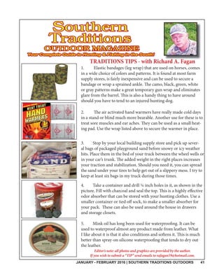 JANUARY - FEBRUARY 2016 | SOUTHERN TRADITIONS OUTDOORS 41
TRADITIONS TIPS - with Richard A. Faganh dd A F
1. Elastic bandages (leg wrap) that are used on horses, comes
in a wide choice of colors and patterns. It is found at most farm
supply stores, is fairly inexpensive and can be used to secure a
bandage or wrap a sprained ankle. The camo, black, green, white
or gray patterns make a great temporary gun wrap and eliminates
glare from the barrel. This is also a handy thing to have around
should you have to tend to an injured hunting dog.
2. The air activated hand warmers have really made cold days
in a stand or blind much more bearable. Another use for these is to
treat sore muscles and ear aches. They can be used as a small heat-
ing pad. Use the wrap listed above to secure the warmer in place.
3. Stop by your local building supply store and pick up sever-
al bags of packaged playground sand before snowy or icy weather
hits. Place them in the bed of your truck between the wheel wells or
in your car’s trunk. The added weight in the right places increases
your traction and stabilization. Should you need it, you can spread
the sand under your tires to help get out of a slippery mess. I try to
keep at least six bags in my truck during those times.
4. Take a container and drill ¼ inch holes in it, as shown in the
picture. Fill with charcoal and seal the top. This is a highly effective
odor absorber that can be stored with your hunting clothes. Use a
smaller container or tied off sock, to make a smaller absorber for
your pack. These can also be used around the house in drawers
and storage closets.
5. Mink oil has long been used for waterproofing. It can be
used to waterproof almost any product made from leather. What
I like about it is that it also conditions and softens it. This is much
better than spray-on silicone waterproofing that tends to dry out
the leather.
Editor’s note: all photos and graphics are provided by the author.
If you wish to submit a “TIP” send emails to rafagan59@hotmail.com.
 