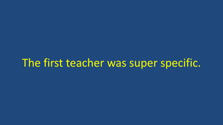 The first teacher was super specific.
 