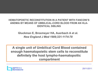 HEMATOPOIETIC RECONSTITUTION IN A PATIENT WITH FANCONI’S ANEMIA BY MEANS OF UMBILICAL-CORD BLOOD FROM AN HLA-IDENTICAL SIBLING Gluckman E, Broxmeyer HA, Auerbach A et al. New England J Med 1989;321:1174-78 A single unit of Umbilical Cord Blood contained enough haematopoietic stem cells to reconstitute definitely the host lympho-haematopoitic  compartment 