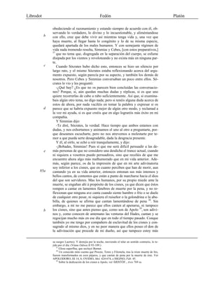 Librodot Fedón Platón
obedeciendo al razonamiento y estando siempre de acuerdo con él, ob-
servando lo verdadero, lo divino y lo incuestionable, y aliméntandose
con ello, cree que debe vivir así mientras tenga vida y, una vez que
haya muerto, al llegar hasta lo congénito y lo de su misma especie,
quedará apartada de los males humanos. Y con semejante régimen de
vida nada tremendo resulta, Simmias y Cebes, [con estos preparativos,]
57
que no tema que, disgregada en la separación del cuerpo, se esfume
disipada por los vientos y revoloteando y no exista más en ninguna par-
te.
Cuando Sócrates hubo dicho esto, entonces se hizo un silencio por
largo rato, y el mismo Sócrates estaba reflexionando acerca del argu-
mento expuesto, según parecía por su aspecto, y también los demás de
nosotros. Pero Cebes y Simmias conversaban un poco entre ellos. Só-
crates lo vio y les preguntó:
-¿Qué hay? ¿Es que no os parecen bien concluidas las conversacio-
nes? Porque, sí, aún quedan muchas dudas y réplicas, si es que uno
quiere recorrerlas de cabo a rabo suficientemente. Así que, si examina-
bais algún otro tema, no digo nada; pero si tenéis alguna duda acerca de
estos de ahora, por nada vaciléis en tomar la palabra y expresar si os
parece que se habría expuesto mejor de algún otro modo, y reclamad a
la vez mi ayuda, si es que creéis que en algo lograréis más éxito en mi
compañía.
Y Simmias dijo:
-Te diré, Sócrates, la verdad. Hace tiempo que ambos estamos con
dudas, y nos exhortamos y animamos el uno al otro a preguntarte, por-
que deseamos escucharte, pero no nos atrevemos a molestarte por te-
mor a que pueda serte desagradable, dada la desgracia presente.
Y él, al oírlo, se echó a reír tranquilamente, y dijo:
-¡Bobadas, Simmias! Pues sí que me será difícil persuadir a las de-
más personas de que no considero una desdicha el trance actual, cuando
ni siquiera a vosotros puedo persuadiros, sino que receláis de que me
encuentre ahora algo más malhumorado que en mi vida anterior. Ade-
más, según parece, os da la impresión de que en mi arte adivinatoria
soy inferior a los cisnes, que en cuanto perciben que han de morir, aun
cantando ya en su vida anterior, entonces entonan sus más intensos y
bellos cantos, de contentos que están a punto de marcharse hacia el dios
del que son servidores. Mas los humanos, por su propio miedo ante la
muerte, se engañan ahí á propósito de los cisnes, ya que dicen que éstos
rompen a cantar en lamentos fúnebres de muerte por la pena, y no re-
flexionan que ninguna ave canta cuando siente hambre o frío o se duele
de cualquier otro pesar, ni siquiera el ruiseñor o la golondrina o la abu-
billa, de quienes se afirma que cantan lamentándose de pena 58
. Sin
embargo, a mí no me parece que ellos canten al apenarse, ni tampoco
los cisnes, sino que antes pienso que, como son de Apolo 59
, son adivi-
nos y, como conocen de antemano las venturas del Hades, cantan y se
regocijan mucho más en ese día que en todo el tiempo pasado. Conque
también yo me tengo por compañero de esclavitud de los cisnes y con-
sagrado al mismo dios, y en no peor manera que ellos poseo el don de
la adivinación que procede de mi dueño, así que tampoco estoy más
su suegro Laertes). Y destejía por la noche, moviendo el telar en sentido contrario, lo te-
jido por el día. (Véase Odisea II 93-109.)
57
Glosa superflua, que secluyó Burnet.
58
Un conocido mito cuenta que Procne, Tereo y Filomela, tras la triste muerte de Itis,
fueron transformados en esos pájaros, y que cantan de pena por la muerte de éste. Ver
APOLODORO, III 14, 8; OVIDIO, Met. 424-674, e HIGINO, Fáb. 45.
59
Sobre la dedicación de los cisnes a Apolo, ver ÀRISTÓF., Aves 769 ss.
b
c
d
e
85a
b
 
